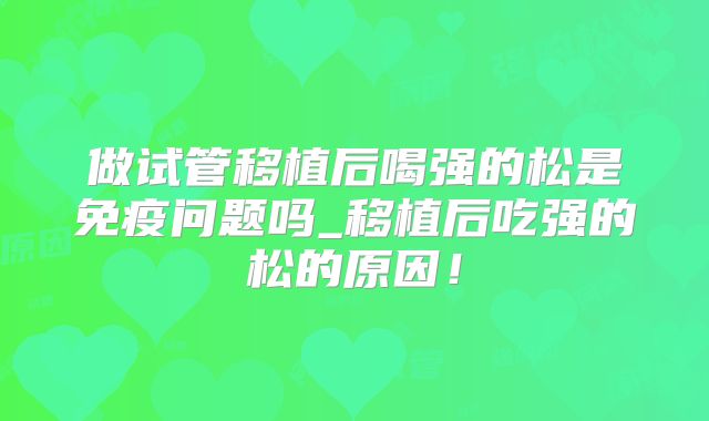 做试管移植后喝强的松是免疫问题吗_移植后吃强的松的原因！