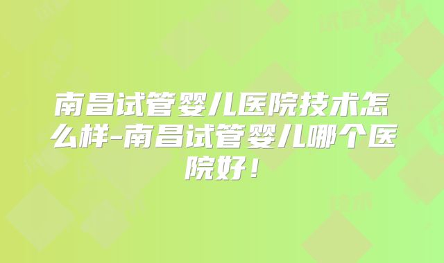 南昌试管婴儿医院技术怎么样-南昌试管婴儿哪个医院好！