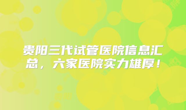 贵阳三代试管医院信息汇总，六家医院实力雄厚！