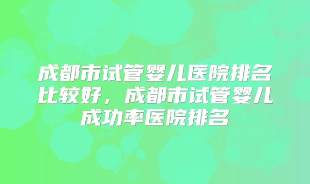 成都市试管婴儿医院排名比较好，成都市试管婴儿成功率医院排名