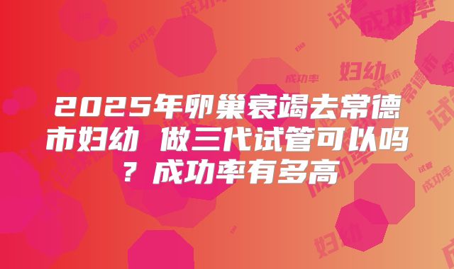 2025年卵巢衰竭去常德市妇幼 做三代试管可以吗?成功率有多高