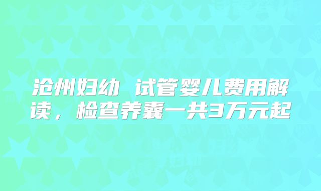 沧州妇幼 试管婴儿费用解读,检查养囊一共3万元起