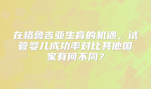 在格鲁吉亚生育的机遇，试管婴儿成功率对比其他国家有何不同？