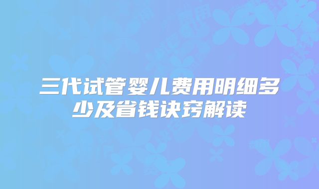 三代试管婴儿费用明细多少及省钱诀窍解读