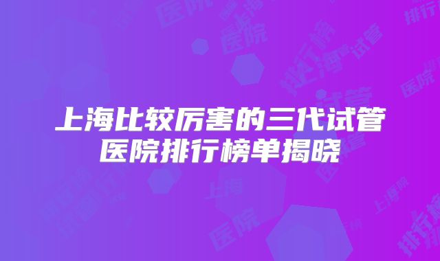 上海比较厉害的三代试管医院排行榜单揭晓