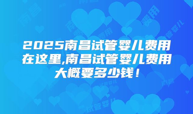 2025南昌试管婴儿费用在这里,南昌试管婴儿费用大概要多少钱!