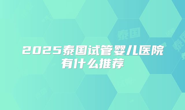 2025泰国试管婴儿医院有什么推荐