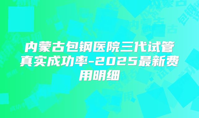 内蒙古包钢医院三代试管真实成功率-2025最新费用明细