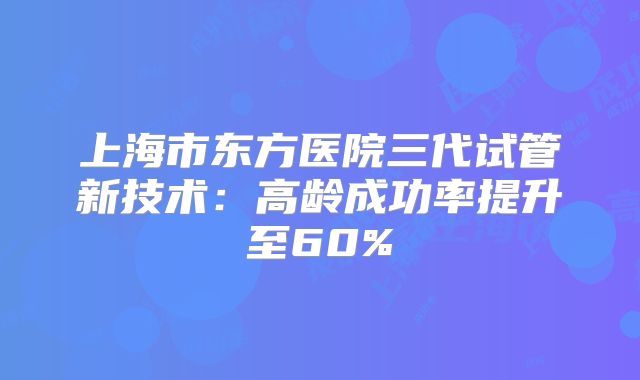 上海市东方医院三代试管新技术：高龄成功率提升至60%