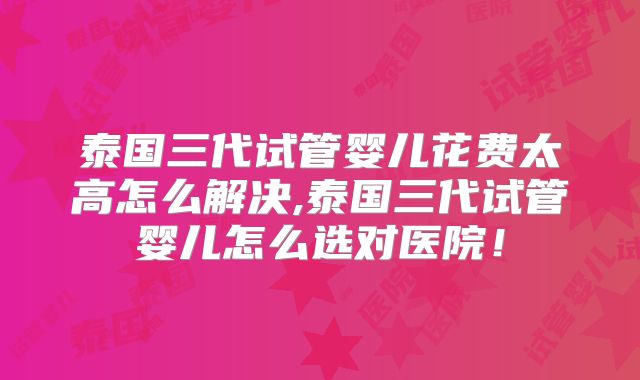 泰国三代试管婴儿花费太高怎么解决,泰国三代试管婴儿怎么选对医院！