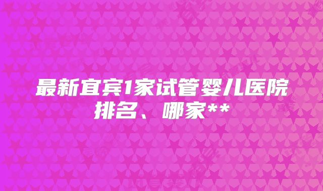 最新宜宾1家试管婴儿医院排名、哪家**