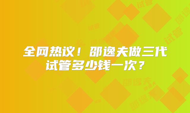 全网热议！邵逸夫做三代试管多少钱一次？