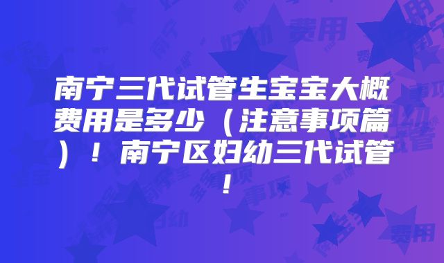 南宁三代试管生宝宝大概费用是多少（注意事项篇）！南宁区妇幼三代试管！