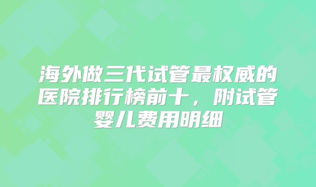 海外做三代试管最权威的医院排行榜前十,附试管婴儿费用明细