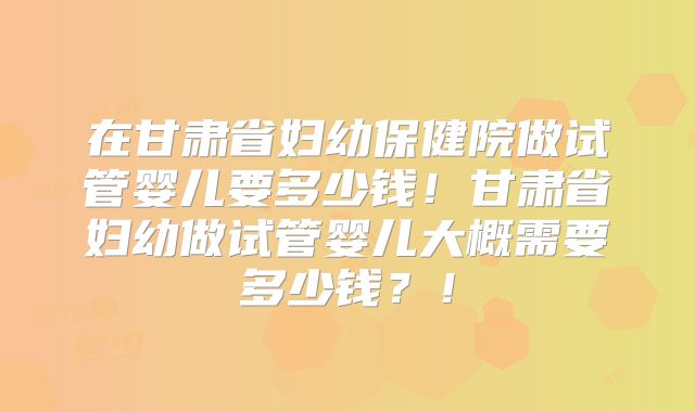 在甘肃省妇幼保健院做试管婴儿要多少钱！甘肃省妇幼做试管婴儿大概需要多少钱？！
