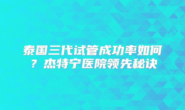 泰国三代试管成功率如何？杰特宁医院领先秘诀