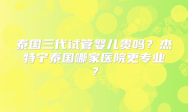 泰国三代试管婴儿贵吗?杰特宁泰国哪家医院更专业?