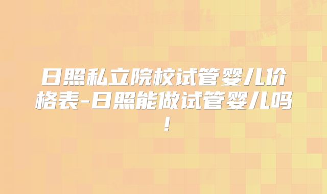 日照私立院校试管婴儿价格表-日照能做试管婴儿吗！