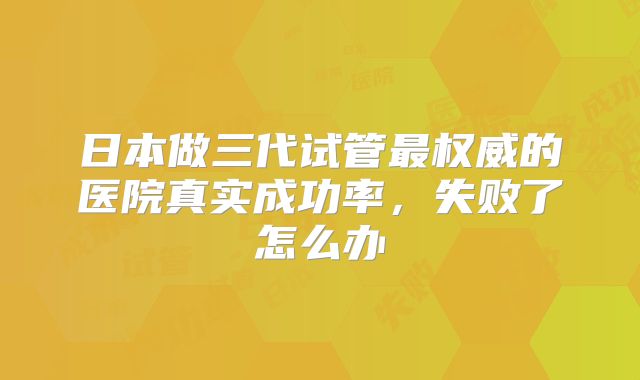 日本做三代试管最权威的医院真实成功率,失败了怎么办