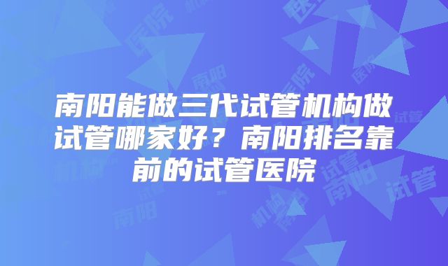 南阳能做三代试管机构做试管哪家好?南阳排名靠前的试管医院