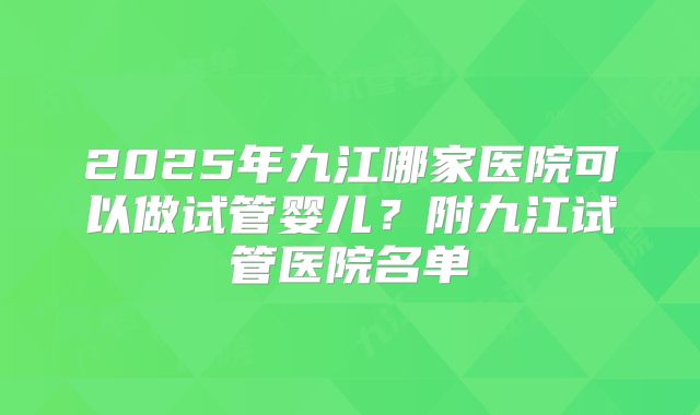 2025年九江哪家医院可以做试管婴儿?附九江试管医院名单