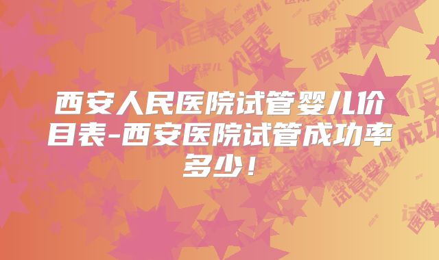 西安人民医院试管婴儿价目表-西安医院试管成功率多少！