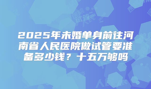 2025年未婚单身前往河南省人民医院做试管要准备多少钱?十五万够吗