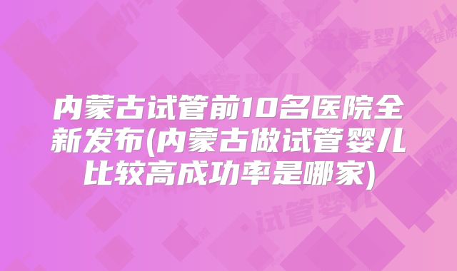 内蒙古试管前10名医院全新发布(内蒙古做试管婴儿比较高成功率是哪家)