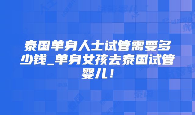 泰国单身人士试管需要多少钱_单身女孩去泰国试管婴儿！