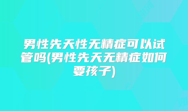 男性先天性无精症可以试管吗(男性先天无精症如何要孩子)