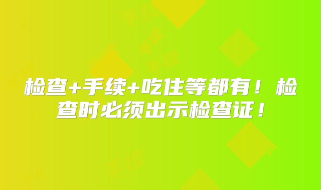 检查+手续+吃住等都有！检查时必须出示检查证！