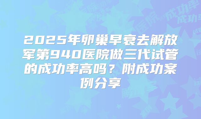 2025年卵巢早衰去解放军第940医院做三代试管的成功率高吗?附成功案例分享