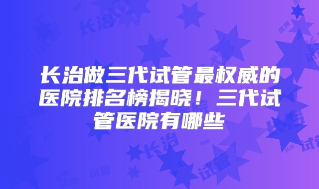 长治做三代试管最权威的医院排名榜揭晓！三代试管医院有哪些