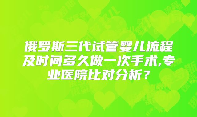 俄罗斯三代试管婴儿流程及时间多久做一次手术,专业医院比对分析？