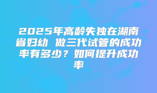 2025年高龄失独在湖南省妇幼 做三代试管的成功率有多少？如何提升成功率