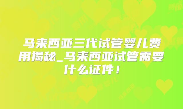马来西亚三代试管婴儿费用揭秘_马来西亚试管需要什么证件！