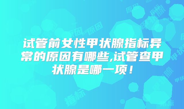 试管前女性甲状腺指标异常的原因有哪些,试管查甲状腺是哪一项!