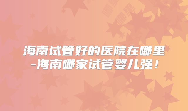 海南试管好的医院在哪里-海南哪家试管婴儿强!
