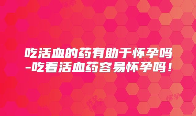 吃活血的药有助于怀孕吗-吃着活血药容易怀孕吗!
