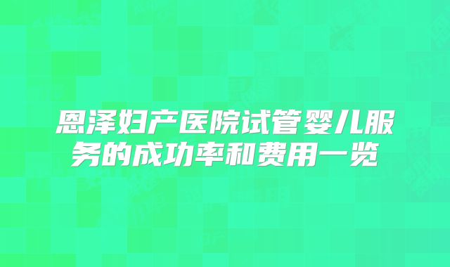 恩泽妇产医院试管婴儿服务的成功率和费用一览
