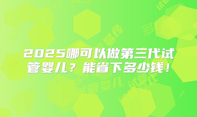 2025哪可以做第三代试管婴儿？能省下多少钱！