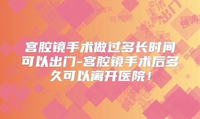 宫腔镜手术做过多长时间可以出门-宫腔镜手术后多久可以离开医院！