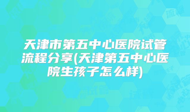 天津市第五中心医院试管流程分享(天津第五中心医院生孩子怎么样)