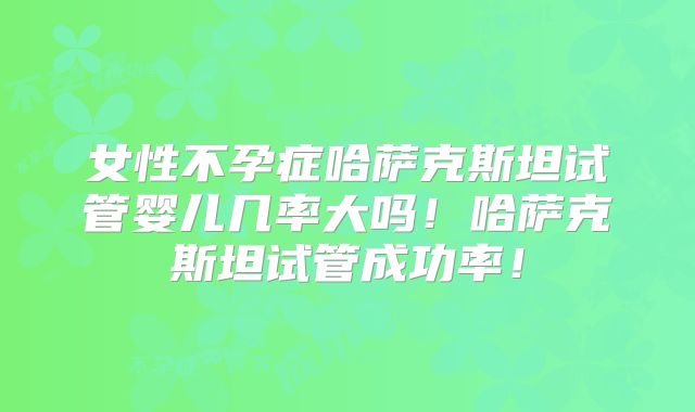 女性不孕症哈萨克斯坦试管婴儿几率大吗！哈萨克斯坦试管成功率！