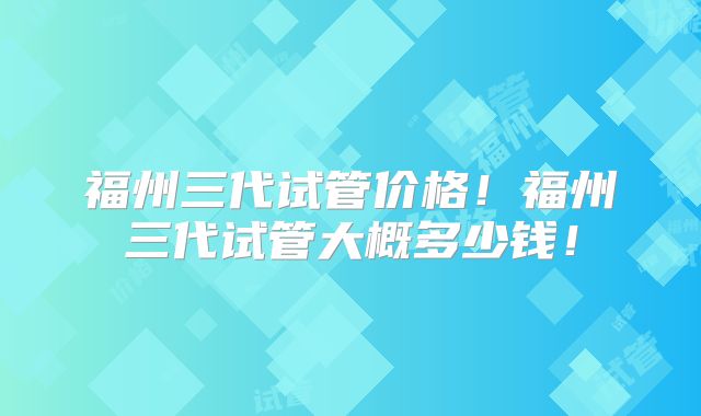 福州三代试管价格！福州三代试管大概多少钱！