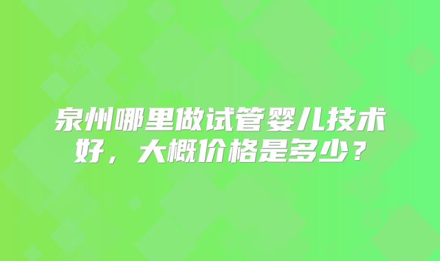 泉州哪里做试管婴儿技术好,大概价格是多少?
