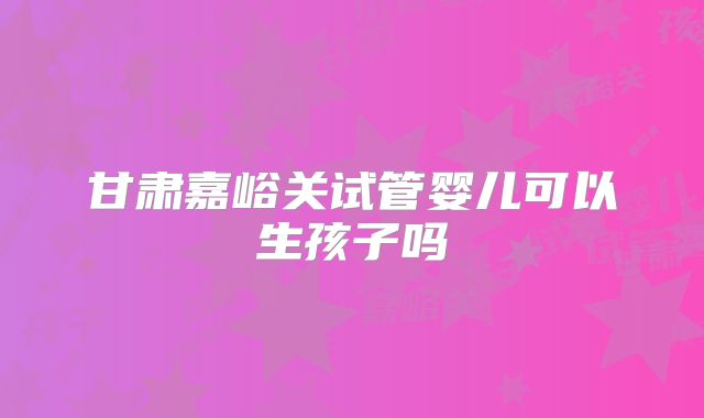 甘肃嘉峪关试管婴儿可以生孩子吗