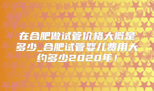 在合肥做试管价格大概是多少_合肥试管婴儿费用大约多少2020年！