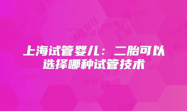 上海试管婴儿：二胎可以选择哪种试管技术