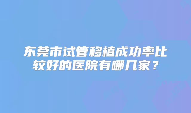 东莞市试管移植成功率比较好的医院有哪几家？